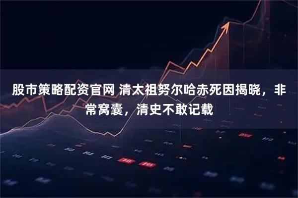 股市策略配资官网 清太祖努尔哈赤死因揭晓，非常窝囊，清史不敢记载