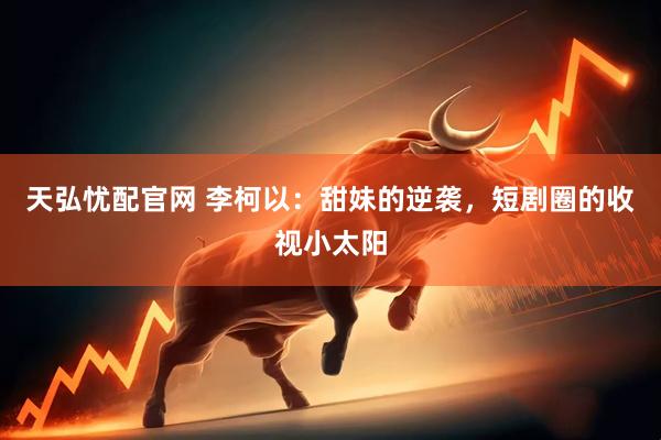 天弘忧配官网 李柯以：甜妹的逆袭，短剧圈的收视小太阳