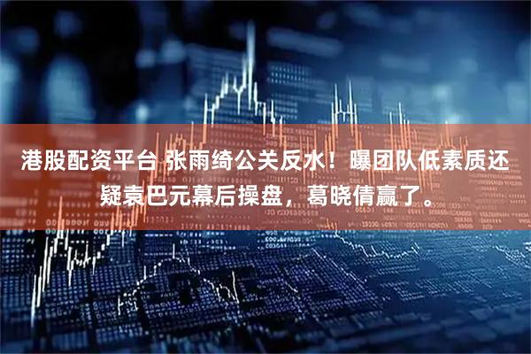 港股配资平台 张雨绮公关反水！曝团队低素质还疑袁巴元幕后操盘，葛晓倩赢了。