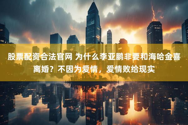 股票配资合法官网 为什么李亚鹏非要和海哈金喜离婚？不因为爱情，爱情败给现实