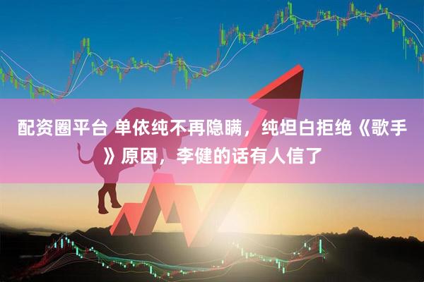 配资圈平台 单依纯不再隐瞒，纯坦白拒绝《歌手》原因，李健的话有人信了