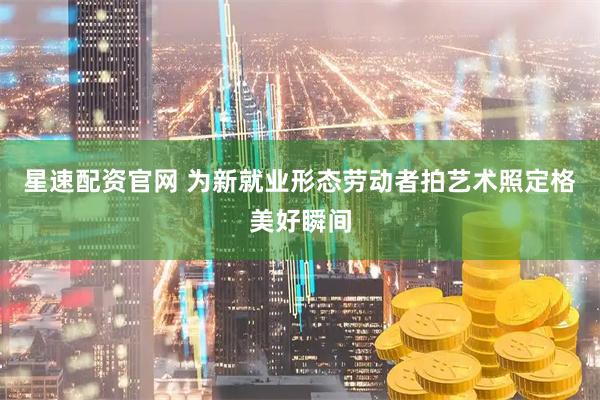 星速配资官网 为新就业形态劳动者拍艺术照定格美好瞬间
