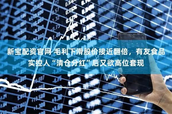 新宝配资官网 毛利下滑股价接近翻倍，有友食品实控人“清仓分红”后又欲高位套现