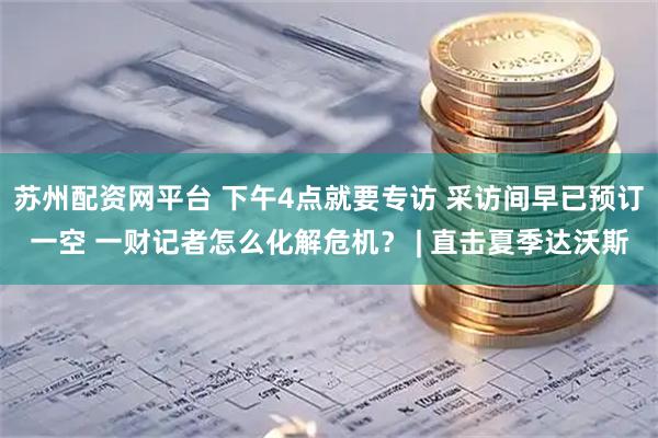 苏州配资网平台 下午4点就要专访 采访间早已预订一空 一财记者怎么化解危机？ | 直击夏季达沃斯