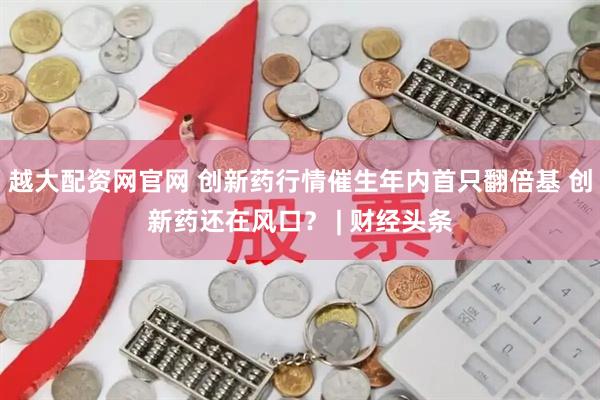 越大配资网官网 创新药行情催生年内首只翻倍基 创新药还在风口？ | 财经头条