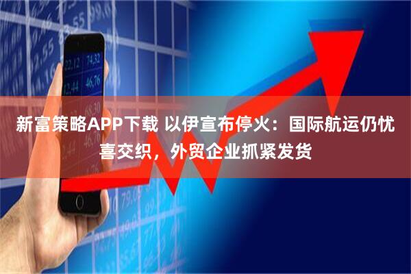 新富策略APP下载 以伊宣布停火：国际航运仍忧喜交织，外贸企业抓紧发货