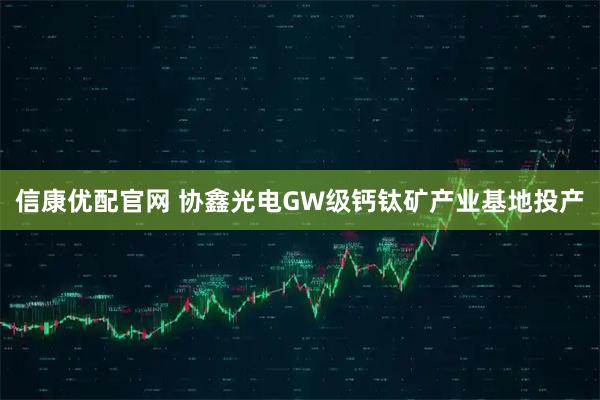 信康优配官网 协鑫光电GW级钙钛矿产业基地投产