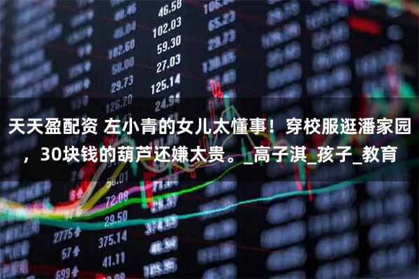 天天盈配资 左小青的女儿太懂事！穿校服逛潘家园，30块钱的葫芦还嫌太贵。_高子淇_孩子_教育
