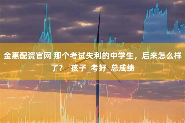 金惠配资官网 那个考试失利的中学生，后来怎么样了？_孩子_考好_总成绩