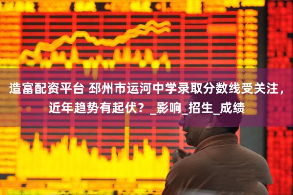 造富配资平台 邳州市运河中学录取分数线受关注，近年趋势有起伏？_影响_招生_成绩