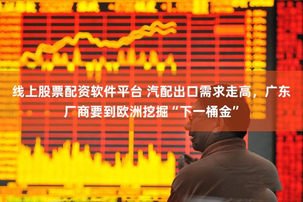 线上股票配资软件平台 汽配出口需求走高，广东厂商要到欧洲挖掘“下一桶金”