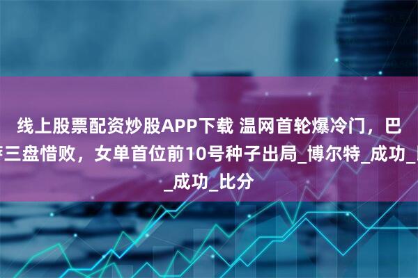 线上股票配资炒股APP下载 温网首轮爆冷门，巴多萨三盘惜败，女单首位前10号种子出局_博尔特_成功_比分