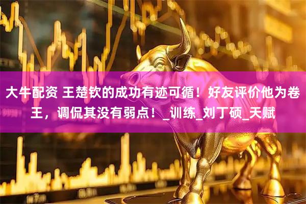 大牛配资 王楚钦的成功有迹可循！好友评价他为卷王，调侃其没有弱点！_训练_刘丁硕_天赋