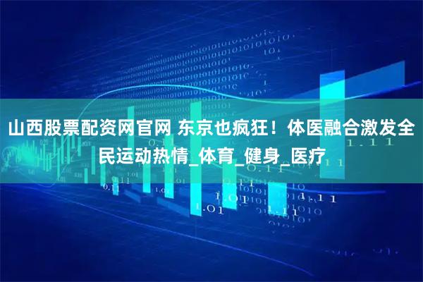 山西股票配资网官网 东京也疯狂！体医融合激发全民运动热情_体育_健身_医疗