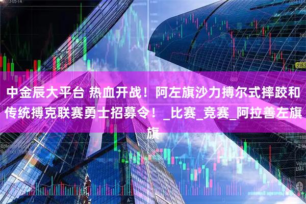 中金辰大平台 热血开战！阿左旗沙力搏尔式摔跤和传统搏克联赛勇士招募令！_比赛_竞赛_阿拉善左旗