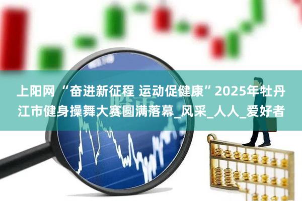 上阳网 “奋进新征程 运动促健康”2025年牡丹江市健身操舞大赛圆满落幕_风采_人人_爱好者