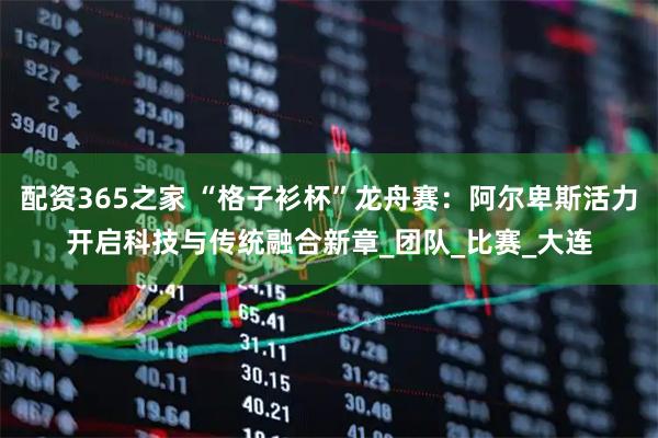配资365之家 “格子衫杯”龙舟赛：阿尔卑斯活力开启科技与传统融合新章_团队_比赛_大连