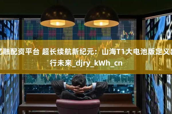 亿融配资平台 超长续航新纪元：山海T1大电池版定义出行未来_djry_kWh_cn
