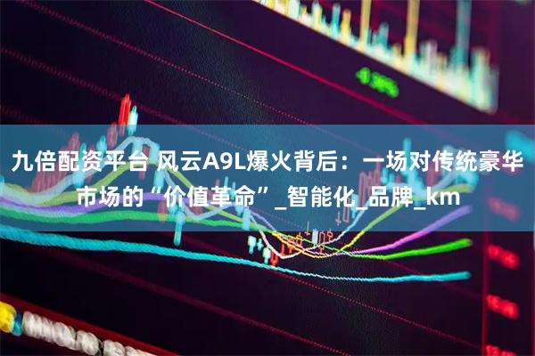 九倍配资平台 风云A9L爆火背后：一场对传统豪华市场的“价值革命”_智能化_品牌_km