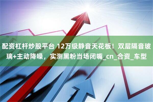 配资杠杆炒股平台 12万级静音天花板！双层隔音玻璃+主动降噪，实测黑粉当场闭嘴_cn_合资_车型