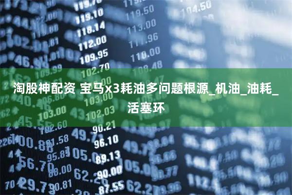 淘股神配资 宝马x3耗油多问题根源_机油_油耗_活塞环