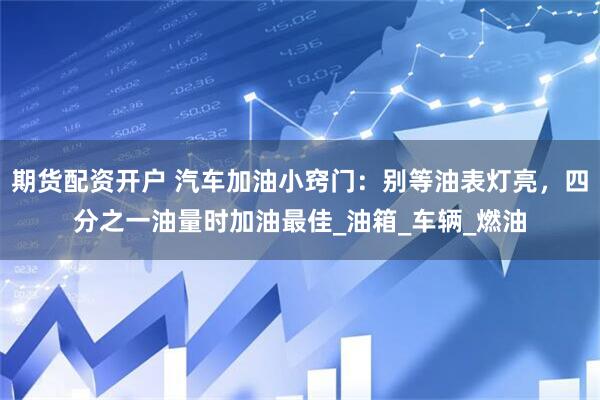 期货配资开户 汽车加油小窍门：别等油表灯亮，四分之一油量时加油最佳_油箱_车辆_燃油