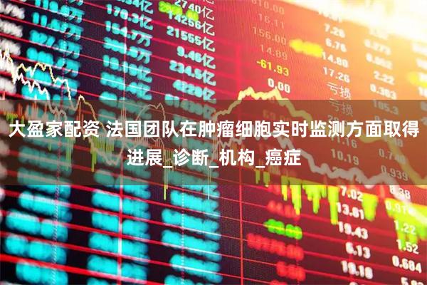 大盈家配资 法国团队在肿瘤细胞实时监测方面取得进展_诊断_机构_癌症