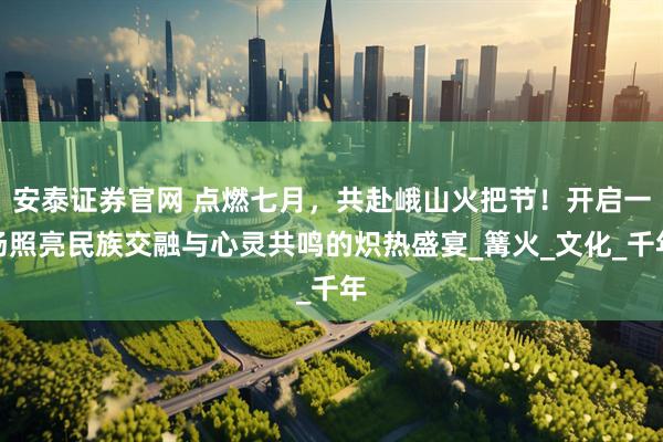 安泰证券官网 点燃七月，共赴峨山火把节！开启一场照亮民族交融与心灵共鸣的炽热盛宴_篝火_文化_千年