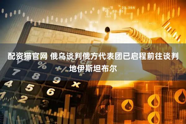 配资猫官网 俄乌谈判俄方代表团已启程前往谈判地伊斯坦布尔