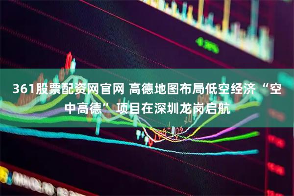 361股票配资网官网 高德地图布局低空经济 “空中高德” 项目在深圳龙岗启航