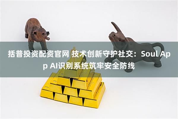 括普投资配资官网 技术创新守护社交：Soul App AI识别系统筑牢安全防线