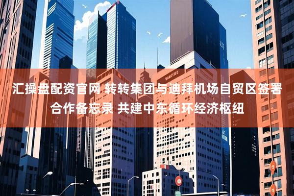 汇操盘配资官网 转转集团与迪拜机场自贸区签署合作备忘录 共建中东循环经济枢纽