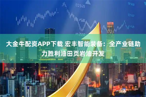 大金牛配资APP下载 宏丰智能装备：全产业链助力胜利油田页岩油开发