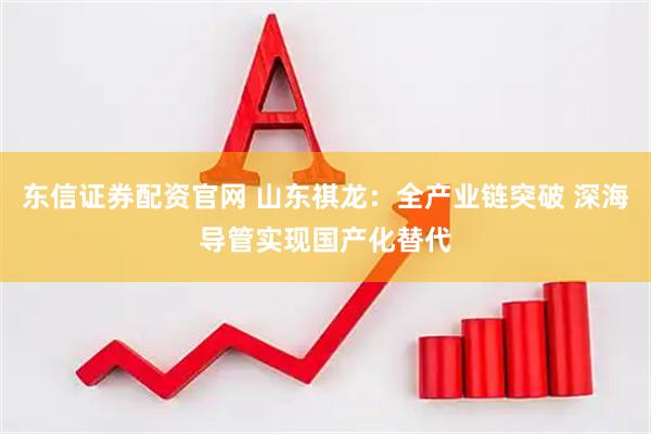 东信证券配资官网 山东祺龙：全产业链突破 深海导管实现国产化替代
