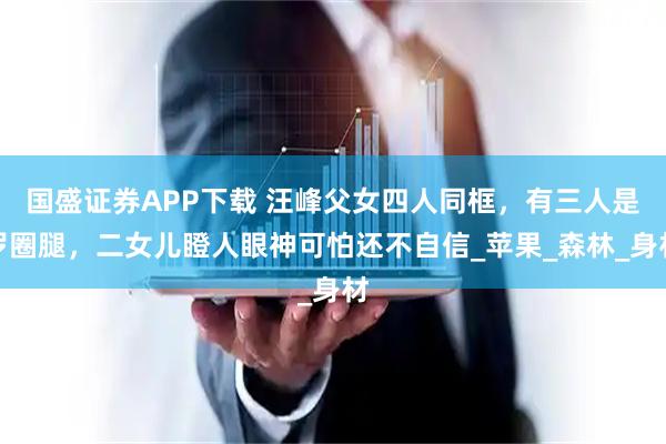 国盛证券APP下载 汪峰父女四人同框，有三人是罗圈腿，二女儿瞪人眼神可怕还不自信_苹果_森林_身材