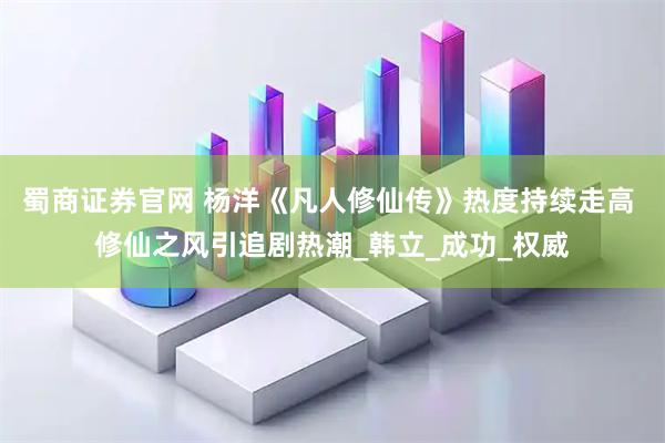 蜀商证券官网 杨洋《凡人修仙传》热度持续走高 修仙之风引追剧热潮_韩立_成功_权威