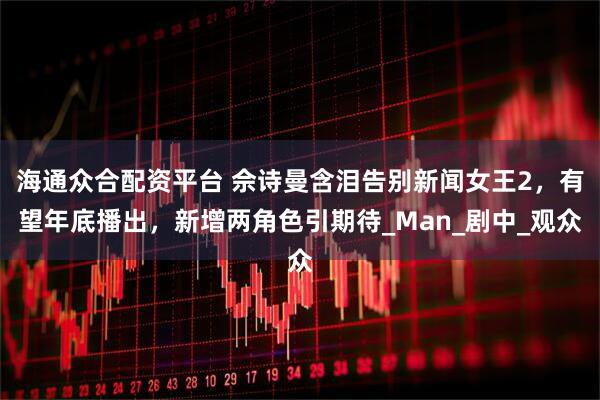 海通众合配资平台 佘诗曼含泪告别新闻女王2，有望年底播出，新增两角色引期待_Man_剧中_观众