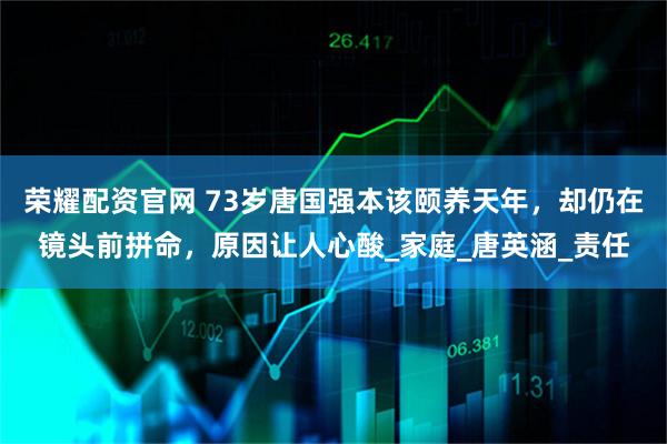 荣耀配资官网 73岁唐国强本该颐养天年，却仍在镜头前拼命，原因让人心酸_家庭_唐英涵_责任