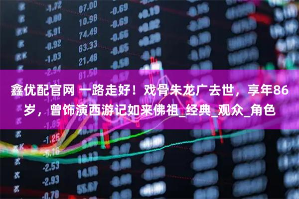 鑫优配官网 一路走好！戏骨朱龙广去世，享年86岁，曾饰演西游记如来佛祖_经典_观众_角色