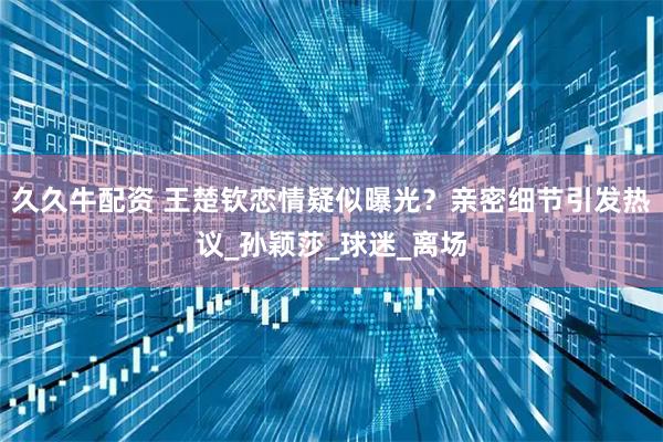 久久牛配资 王楚钦恋情疑似曝光？亲密细节引发热议_孙颖莎_球迷_离场