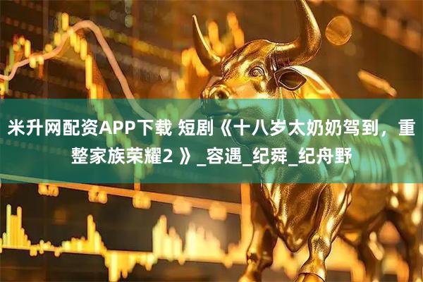 米升网配资APP下载 短剧《十八岁太奶奶驾到，重整家族荣耀2 》_容遇_纪舜_纪舟野