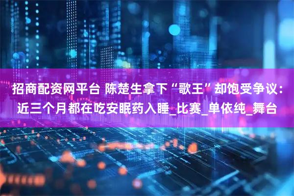 招商配资网平台 陈楚生拿下“歌王”却饱受争议：近三个月都在吃安眠药入睡_比赛_单依纯_舞台