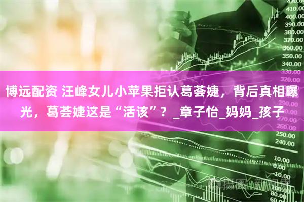 博远配资 汪峰女儿小苹果拒认葛荟婕，背后真相曝光，葛荟婕这是“活该”？_章子怡_妈妈_孩子