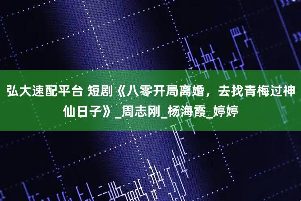 弘大速配平台 短剧《八零开局离婚，去找青梅过神仙日子》_周志刚_杨海霞_婷婷