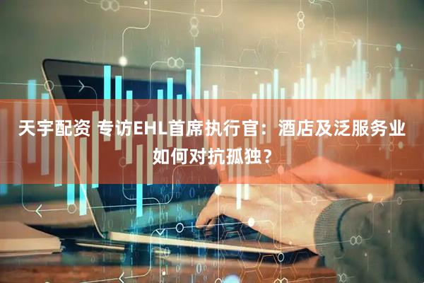 天宇配资 专访EHL首席执行官：酒店及泛服务业如何对抗孤独？