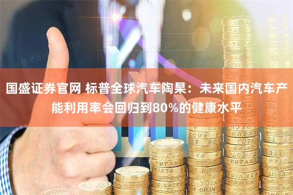 国盛证券官网 标普全球汽车陶杲：未来国内汽车产能利用率会回归到80%的健康水平