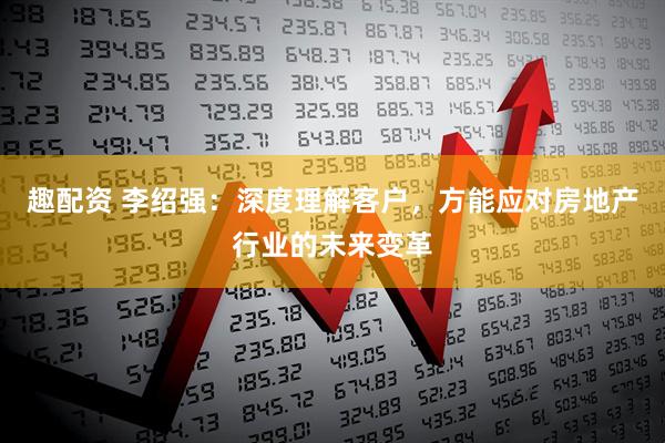 趣配资 李绍强：深度理解客户，方能应对房地产行业的未来变革