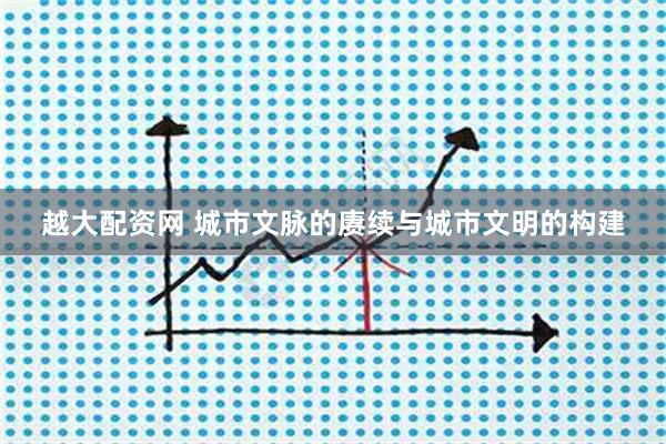 越大配资网 城市文脉的赓续与城市文明的构建