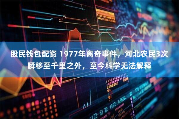 股民钱包配资 1977年离奇事件，河北农民3次瞬移至千里之外，至今科学无法解释